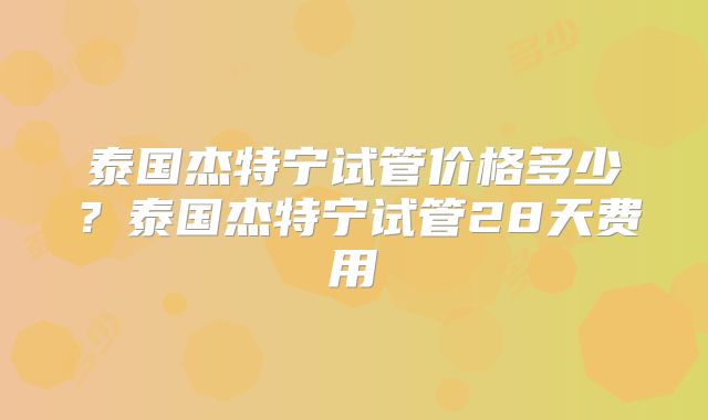 泰国杰特宁试管价格多少？泰国杰特宁试管28天费用