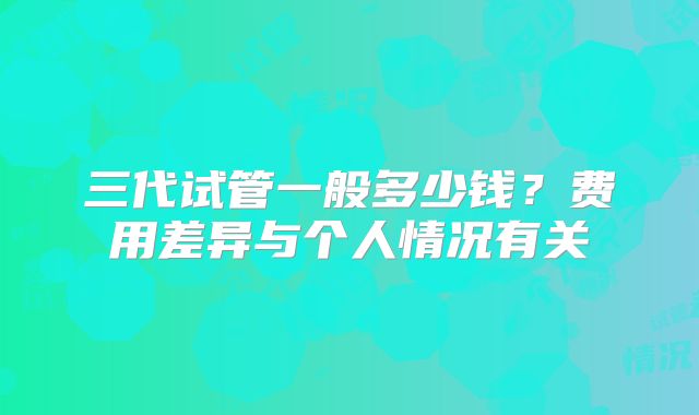 三代试管一般多少钱？费用差异与个人情况有关