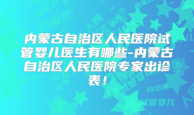 内蒙古自治区人民医院试管婴儿医生有哪些-内蒙古自治区人民医院专家出诊表！