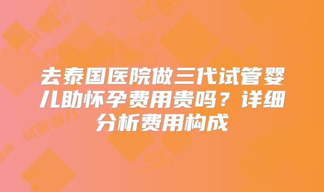 去泰国医院做三代试管婴儿助怀孕费用贵吗？详细分析费用构成