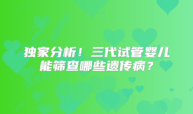 独家分析!三代试管婴儿能筛查哪些遗传病?