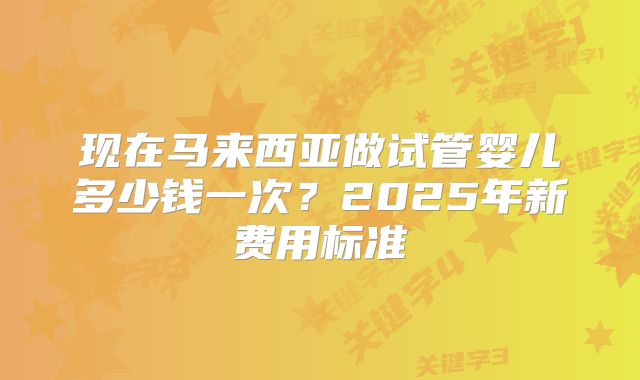 现在马来西亚做试管婴儿多少钱一次？2025年新费用标准