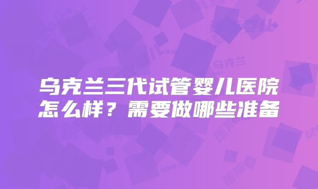 乌克兰三代试管婴儿医院怎么样？需要做哪些准备