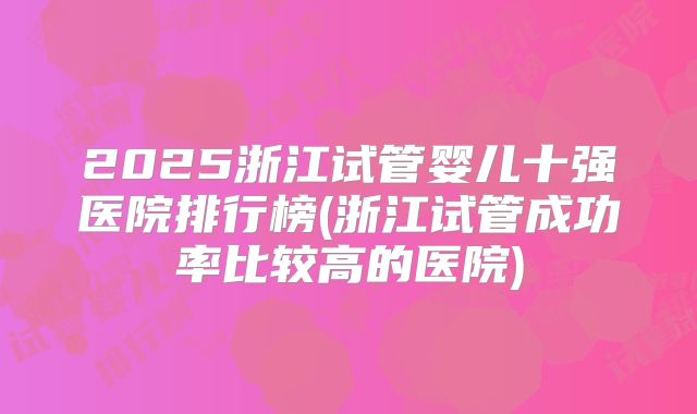 2025浙江试管婴儿十强医院排行榜(浙江试管成功率比较高的医院)