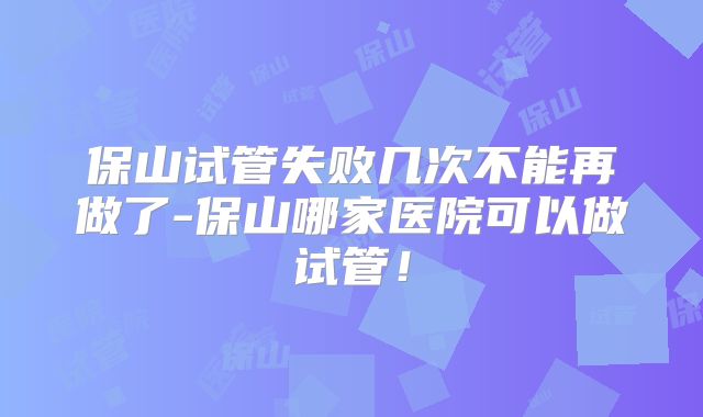 保山试管失败几次不能再做了-保山哪家医院可以做试管！