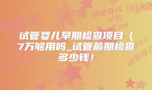 试管婴儿早期检查项目(7万够用吗_试管前期检查多少钱!