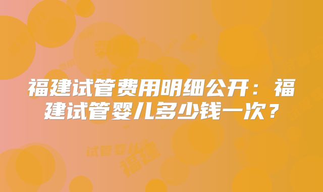 福建试管费用明细公开：福建试管婴儿多少钱一次？