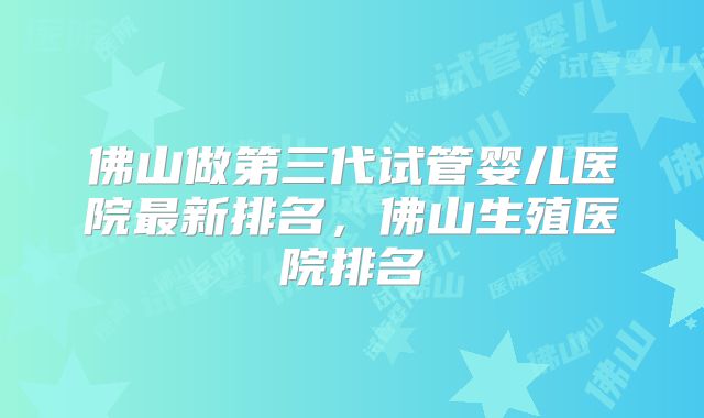 佛山做第三代试管婴儿医院最新排名，佛山生殖医院排名