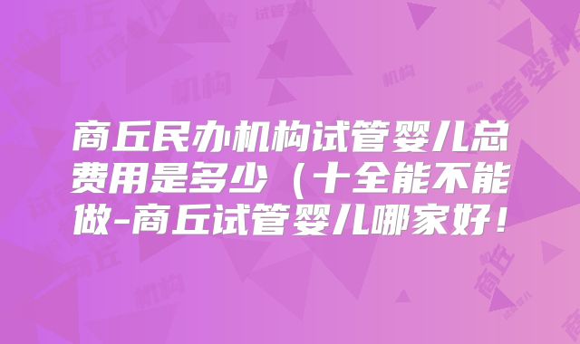 商丘民办机构试管婴儿总费用是多少（十全能不能做-商丘试管婴儿哪家好！