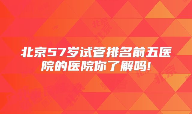 北京57岁试管排名前五医院的医院你了解吗!