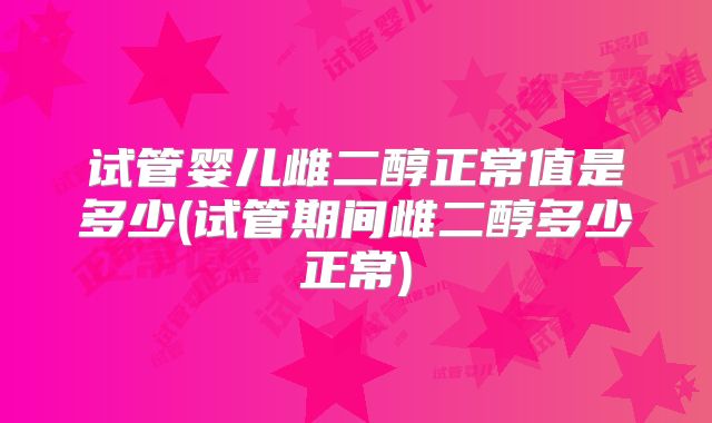 试管婴儿雌二醇正常值是多少(试管期间雌二醇多少正常)