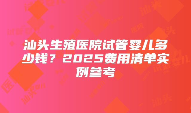 汕头生殖医院试管婴儿多少钱？2025费用清单实例参考