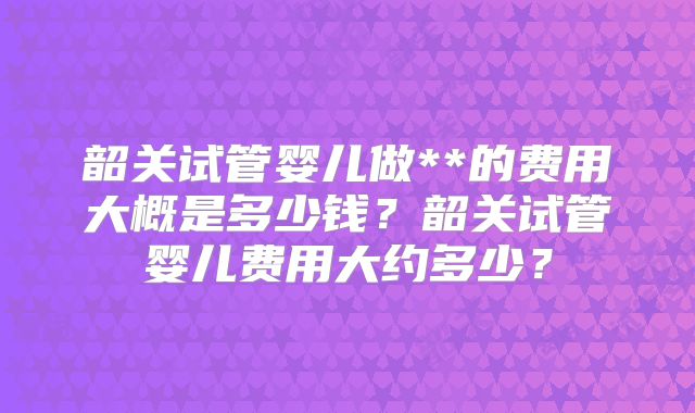韶关试管婴儿做**的费用大概是多少钱？韶关试管婴儿费用大约多少？