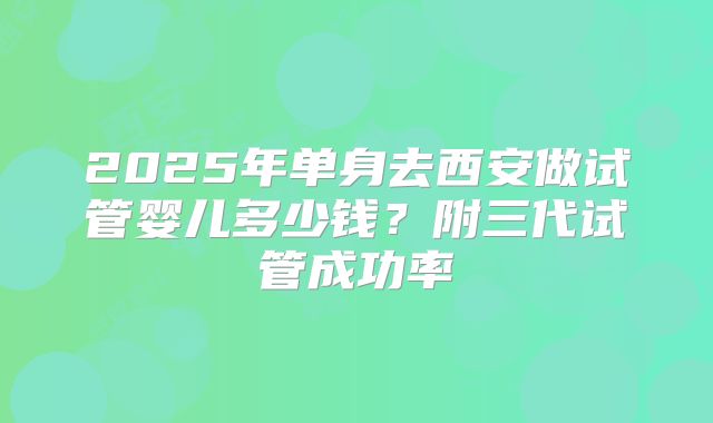 2025年单身去西安做试管婴儿多少钱?附三代试管成功率