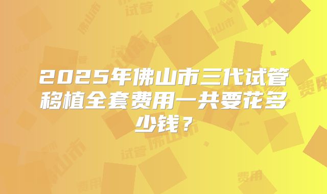 2025年佛山市三代试管移植全套费用一共要花多少钱?