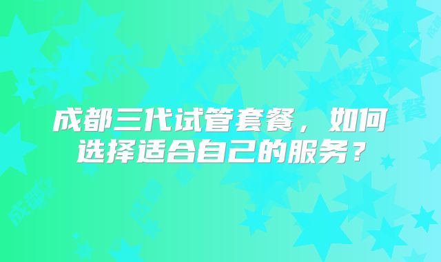 成都三代试管套餐，如何选择适合自己的服务？