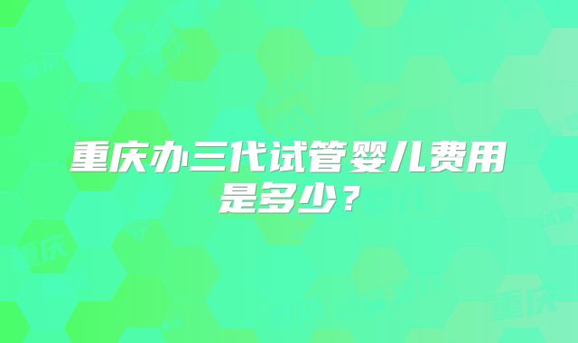 重庆办三代试管婴儿费用是多少？