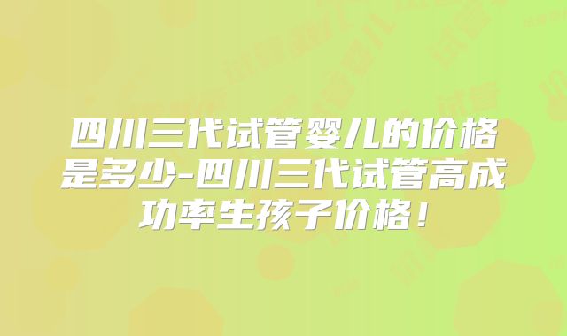 四川三代试管婴儿的价格是多少-四川三代试管高成功率生孩子价格！