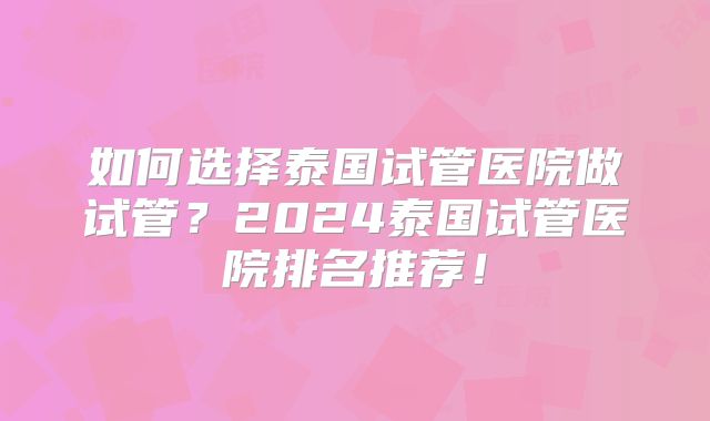 如何选择泰国试管医院做试管？2024泰国试管医院排名推荐！
