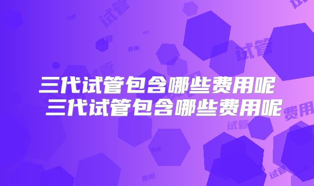 三代试管包含哪些费用呢 三代试管包含哪些费用呢