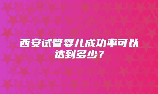 西安试管婴儿成功率可以达到多少?