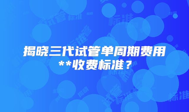 揭晓三代试管单周期费用**收费标准？