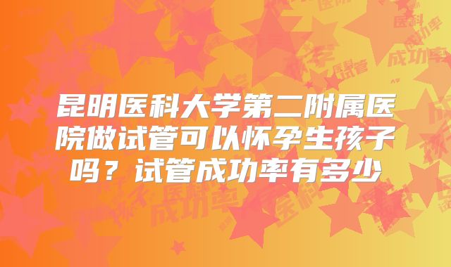 昆明医科大学第二附属医院做试管可以怀孕生孩子吗?试管成功率有多少
