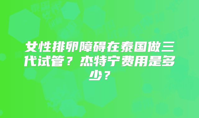 女性排卵障碍在泰国做三代试管?杰特宁费用是多少?