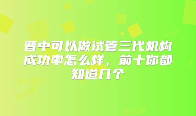 晋中可以做试管三代机构成功率怎么样，前十你都知道几个