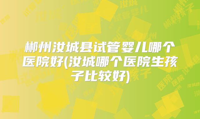 郴州汝城县试管婴儿哪个医院好(汝城哪个医院生孩子比较好)