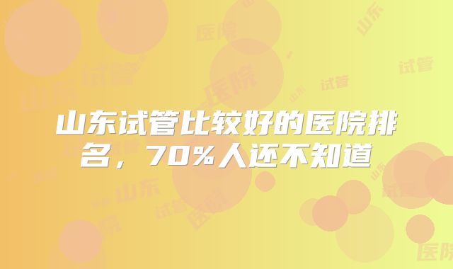 山东试管比较好的医院排名，70%人还不知道