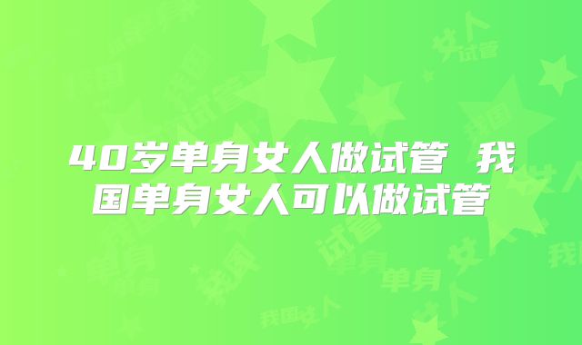 40岁单身女人做试管 我国单身女人可以做试管