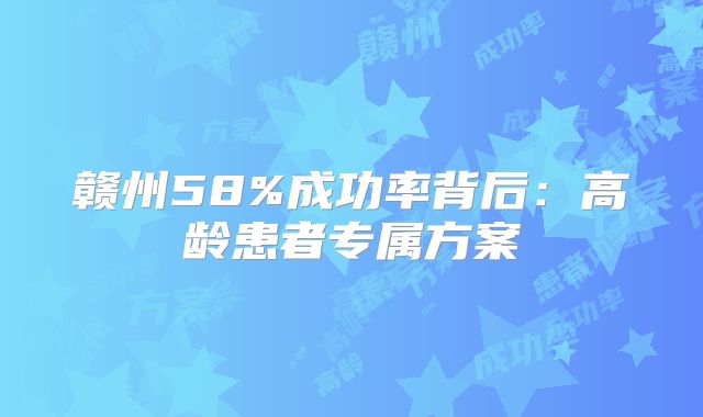 赣州58%成功率背后：高龄患者专属方案