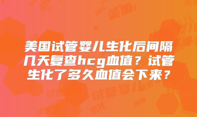 美国试管婴儿生化后间隔几天复查hcg血值？试管生化了多久血值会下来？