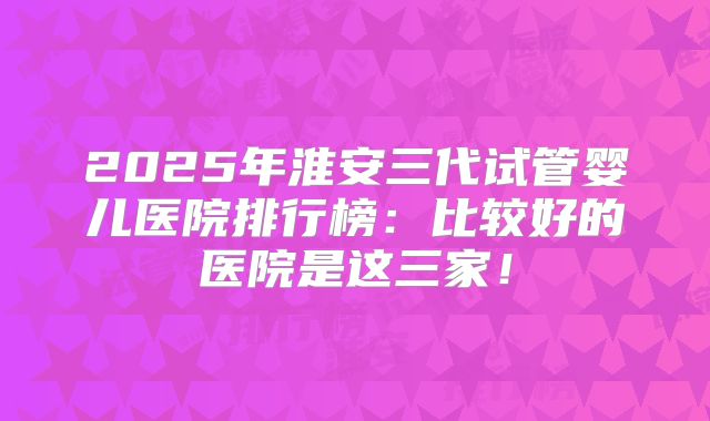 2025年淮安三代试管婴儿医院排行榜：比较好的医院是这三家！