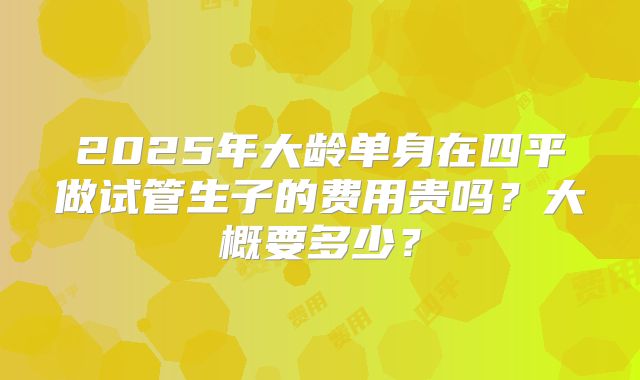 2025年大龄单身在四平做试管生子的费用贵吗？大概要多少？