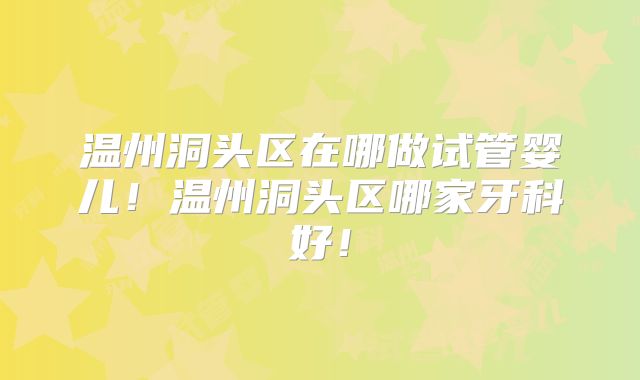 温州洞头区在哪做试管婴儿！温州洞头区哪家牙科好！