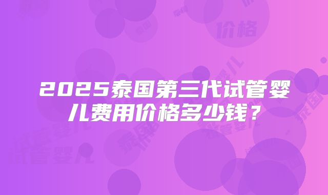2025泰国第三代试管婴儿费用价格多少钱?