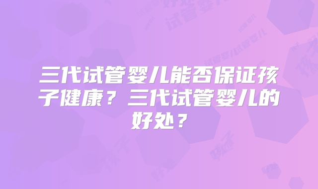 三代试管婴儿能否保证孩子健康？三代试管婴儿的好处？