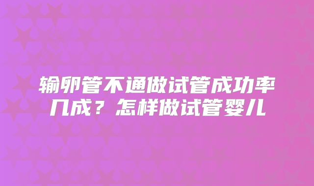 输卵管不通做试管成功率几成?怎样做试管婴儿