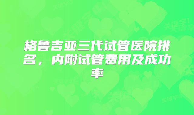 格鲁吉亚三代试管医院排名，内附试管费用及成功率