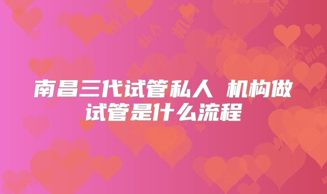 南昌三代试管私人の机构做试管是什么流程