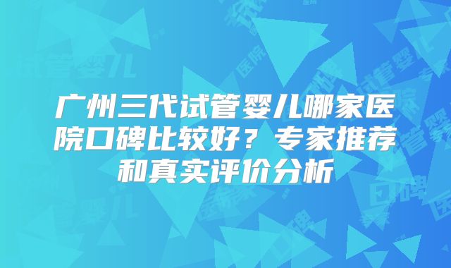 广州三代试管婴儿哪家医院口碑比较好?专家推荐和真实评价分析