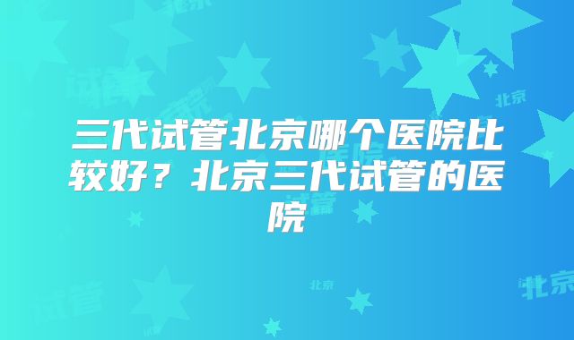 三代试管北京哪个医院比较好？北京三代试管的医院
