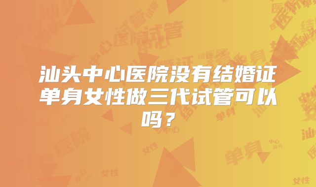 汕头中心医院没有结婚证单身女性做三代试管可以吗？