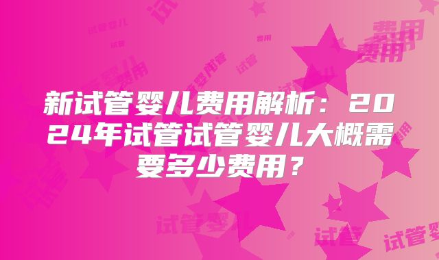 新试管婴儿费用解析：2024年试管试管婴儿大概需要多少费用？