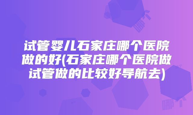 试管婴儿石家庄哪个医院做的好(石家庄哪个医院做试管做的比较好导航去)