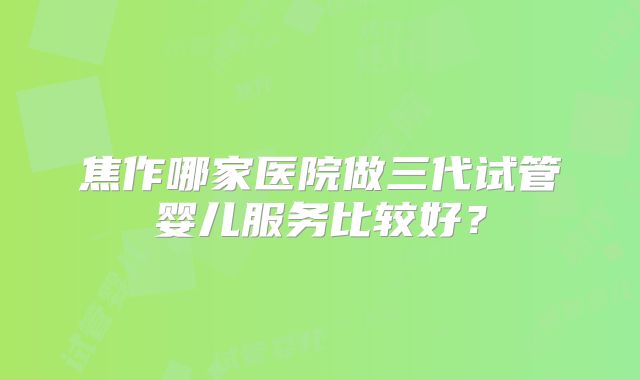 焦作哪家医院做三代试管婴儿服务比较好？