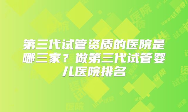第三代试管资质的医院是哪三家？做第三代试管婴儿医院排名