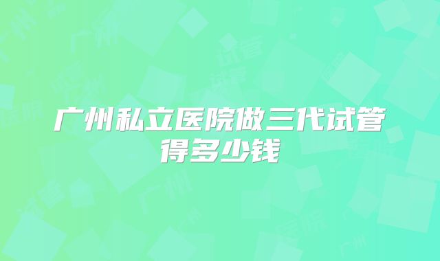 广州私立医院做三代试管得多少钱